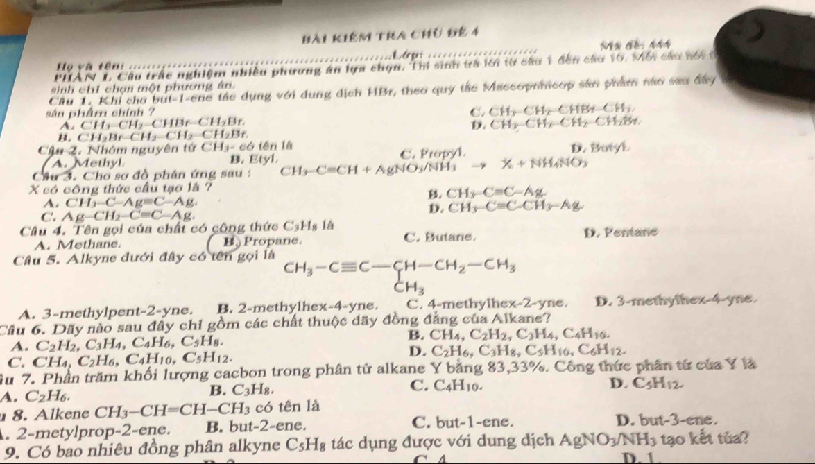 Bài kiêm tra chủ đế 4
Họ và tên: .....=== ………   ……
PHAN L Câu trác nghiệm nhiều phương ăn lựa chọn. Thi sinh trà lới từ câu 1 đến câu 10. Mối câu bói t
sinh chỉ chọn một phương ân.
Cầu 1. Khi cho but-1-ene tác dụng với dụng địch HBr, theo quy tắc Maccopnmeop sản phẩm nào sao đây
sân phẩm chính ? C. CH_3-CH_2=CHBr-CH_3,
A s CH_3-CH_2-CHBr-CH_2Br. D. CH_3-CH_2-CH_2-CH_2Br.
CH_2Br-CH_2-CH_2-CH_2Br.
Cậa 2. Nhóm nguyên tứ CH_3=c6 tên là
A. Methyl B. Etyl. C. Propyl. D. Butyl
Câu 3. Cho sơ đồ phân ứng sau : CH_3-Cequiv CH+AgNO_3/NH_3 X+NH_4NO_3
X có công thức cầu tạo là ?
B. CH_3-Cequiv C-Ag.
A. CH_3-C-Ag=C-Ag.
C. Ag-CH_2-Cequiv C-Ag.
D. CH_3-Cequiv C-CH_3-Ag
Câu 4. Tên gọi của chất có công thức C_3H_8 lá
A. Methane. B Propane. C. Butane. D. Fentane
Câu 5. Alkyne dưới đây có tên gọi là
beginarrayr CH_3-Cequiv C-CH-CH_2-CH_3 CH_3endarray
A. 3-methylpent-2-yne. B. 2-methylhe x-4-yne B . C. 4-methylhe x-2- yne. D. 3-methylhex-4-yne.
Câu 6. Dãy nào sau đây chi gồm các chất thuộc dãy đồng đẳng của Alkane?
A. C_2H_2,C_3H_4,C_4H_6,C_5H_8.
B. CH_4,C_2H_2,C_3H_4,C_4H_10.
C. CH _4,C_2H_6 ,C_4H_10,C_5H_12.
D. C_2H_6,C_3H_8,C_5H_10,C_6H_12.
Âu 7. Phần trăm khối lượng cacbon trong phân tử alkane Y băng 83,33%. Công thức phân từ của Y là
C.
A. C_2H_6.
B. C_3H_8. C_4H_10. D. C_5H_12
8. Alkene CH_3-CH=CH-CH_3 có tên là
. 2-metylprop-2-ene. B. but-2-ene. C. but-1-ene.
D. but-3-ene.
9. Có bao nhiêu đồng phân alkyne C_5H_8 tác dụng được với dung dịch AgNO_3/NH_3 tạo kết tủa?
D. 1