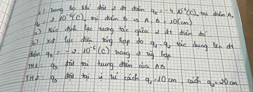 hong Ro Rhi ghái dién q_1=-4· 10^(-6)(C) tai chièen A,
q=210^(-6)(C) tai didm B vs A, B=10(cm)
a )xáo din luc huong tale guia àt dhièm do 
b)xo lc chén rāng hap do q_1· q_0 tac dung len d 
chám q_5=-2.10^(-6)(c) tong of ug hep 
I1: 93 dò fāi huung dèn cia AB 
THo 9 dāi tāi vì tu eách q_1=10cm cach 9_2=20cm