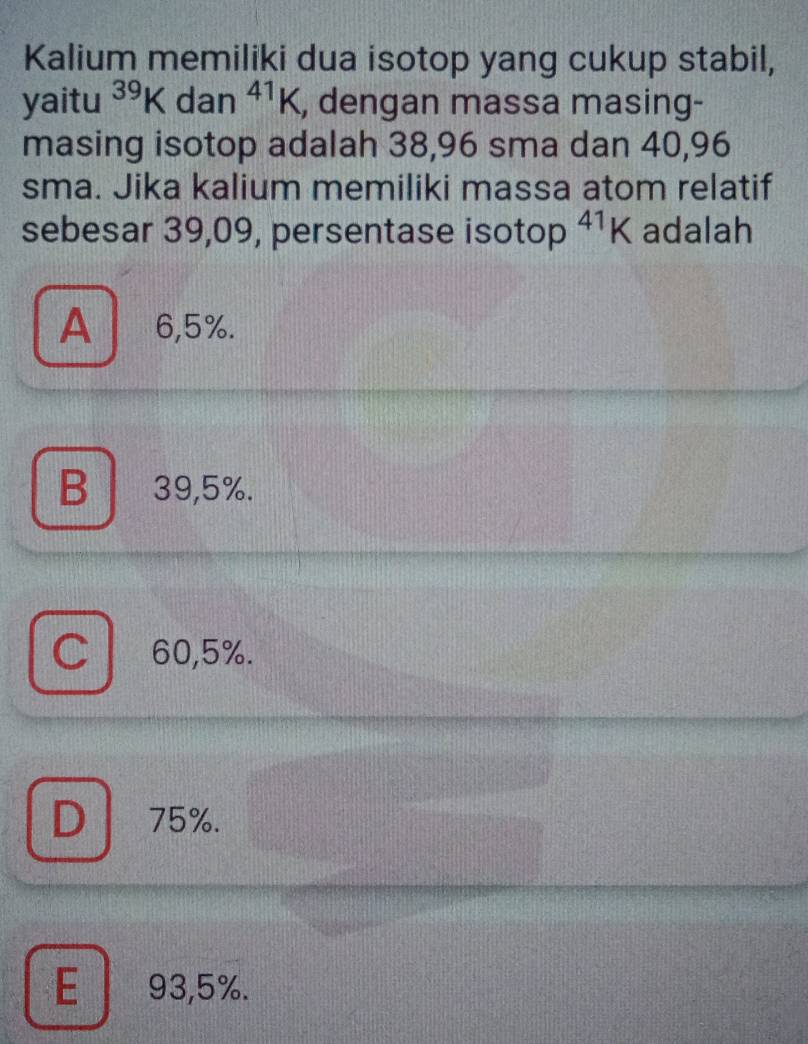 Kalium memiliki dua isotop yang cukup stabil,
yaitu^(39)K dan^(41)K , dengan massa masing-
masing isotop adalah 38,96 sma dan 40,96
sma. Jika kalium memiliki massa atom relatif
sebesar 39,09, persentase isotop^1K adalah
A 6,5%.
B 39,5%.
C / 60,5%.
D 75%.
E 93,5%.