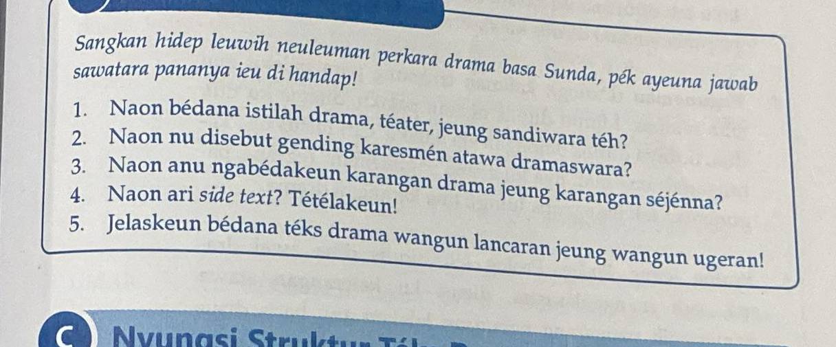 Sangkan hidep leuwih neuleuman perkara drama basa Sunda, pék ayeuna jawab 
sawatara pananya ieu di handap! 
1. Naon bédana istilah drama, téater, jeung sandiwara téh? 
2. Naon nu disebut gending karesmén atawa dramaswara? 
3. Naon anu ngabédakeun karangan drama jeung karangan séjénna? 
4. Naon ari side text? Tétélakeun! 
5. Jelaskeun bédana téks drama wangun lancaran jeung wangun ugeran! 
C Nvunasi Struktur