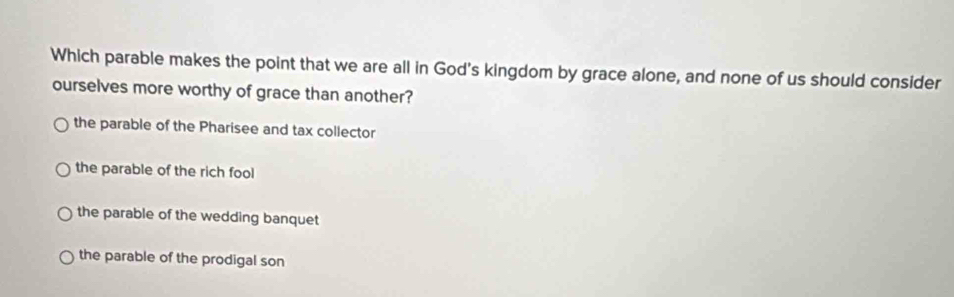 Which parable makes the point that we are all in God's kingdom by grace alone, and none of us should consider
ourselves more worthy of grace than another?
the parable of the Pharisee and tax collector
the parable of the rich fool
the parable of the wedding banquet
the parable of the prodigal son