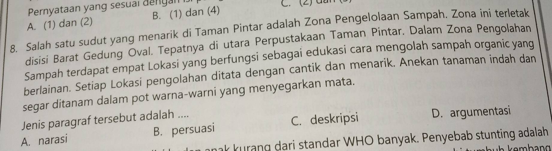 Pernyataan yang sesual dengan C. (2) dần
A. (1) dan (2) B. (1) dan (4)
8. Salah satu sudut yang menarik di Taman Pintar adalah Zona Pengelolaan Sampah. Zona ini terletak
disisi Barat Gedung Oval. Tepatnya di utara Perpustakaan Taman Pintar. Dalam Zona Pengolahan
Sampah terdapat empat Lokasi yang berfungsi sebagai edukasi cara mengolah sampah organic yang
berlainan. Setiap Lokasi pengolahan ditata dengan cantik dan menarik. Anekan tanaman indah dan
segar ditanam dalam pot warna-warni yang menyegarkan mata.
Jenis paragraf tersebut adalah ....
C. deskripsi D. argumentasi
A. narasi B. persuasi
ak kurang dari standar WHO banyak. Penyebab stunting adalah