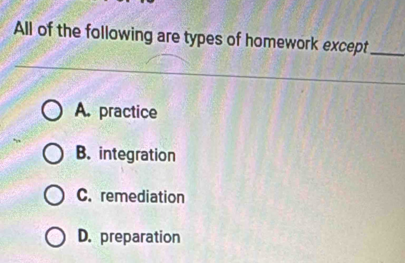 All of the following are types of homework except_
A. practice
B. integration
C. remediation
D. preparation