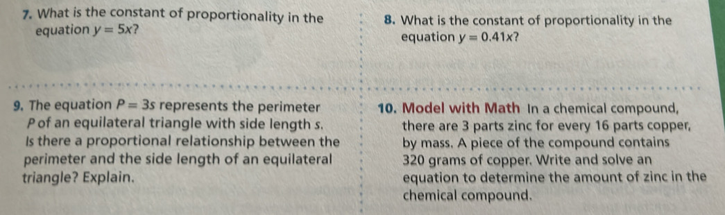 What is the constant of proportionality in the 8. What is the constant of proportionality in the 
equation y=5x ? 
equation y=0.41x 2 
9. The equation P=3s represents the perimeter 10. Model with Math In a chemical compound,
P of an equilateral triangle with side length s. there are 3 parts zinc for every 16 parts copper, 
Is there a proportional relationship between the by mass. A piece of the compound contains 
perimeter and the side length of an equilateral 320 grams of copper. Write and solve an 
triangle? Explain. equation to determine the amount of zinc in the 
chemical compound.