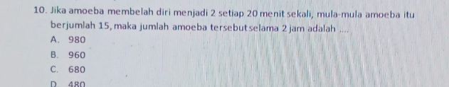 Jika amoeba membelah diri menjadi 2 setiap 20 menit sekali, mula-mula amoeba itu
berjumlah 15, maka jumlah amoeba tersebutselama 2 jam adalah ....
A. 980
B. 960
C. 680
D 480