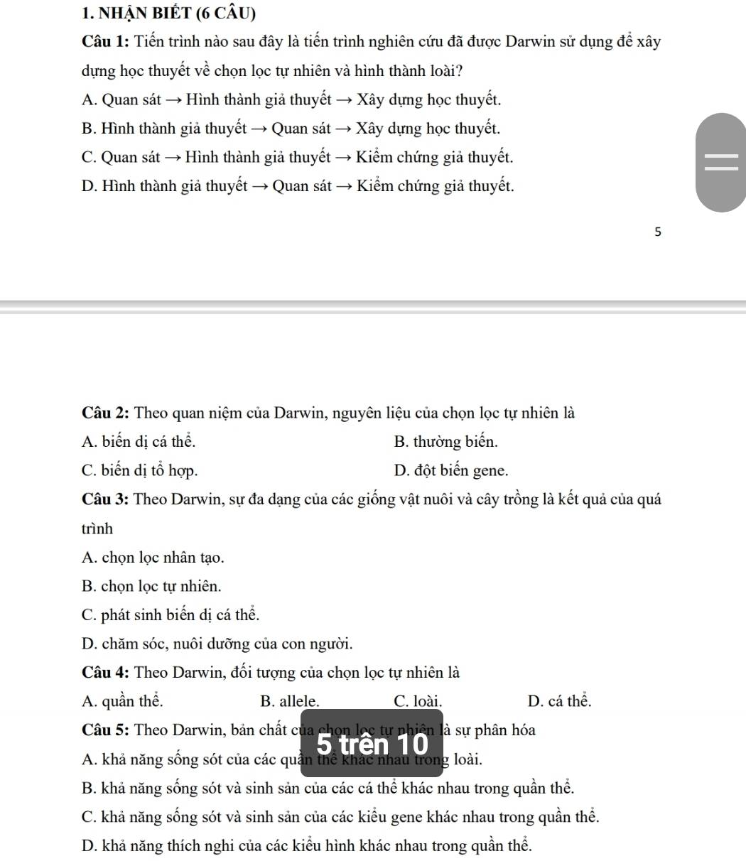 NhẠN BIÉT (6 CÂU)
Câu 1: Tiến trình nào sau đây là tiến trình nghiên cứu đã được Darwin sử dụng để xây
dựng học thuyết về chọn lọc tự nhiên và hình thành loài?
A. Quan sát → Hình thành giả thuyết → Xây dựng học thuyết.
B. Hình thành giả thuyết → Quan sát → Xây dựng học thuyết.
C. Quan sát → Hình thành giả thuyết → Kiểm chứng giả thuyết.
D. Hình thành giả thuyết → Quan sát → Kiểm chứng giả thuyết.
5
Câu 2: Theo quan niệm của Darwin, nguyên liệu của chọn lọc tự nhiên là
A. biến dị cá thể. B. thường biến.
C. biến dị tổ hợp. D. đột biến gene.
Câu 3: Theo Darwin, sự đa dạng của các giống vật nuôi và cây trồng là kết quả của quá
trình
A. chọn lọc nhân tạo.
B. chọn lọc tự nhiên.
C. phát sinh biển dị cá thể.
D. chăm sóc, nuôi dưỡng của con người.
Câu 4: Theo Darwin, đối tượng của chọn lọc tự nhiên là
A. quần thể. B. allele. C. loài. D. cá thể.
Câu 5: Theo Darwin, bản chất của chọn lọc tự nhiên 1à là sự phân hóa
5 trên 10
A. khả năng sống sót của các quần thể khác nhau trong loài.
B. khả năng sống sót và sinh sản của các cá thể khác nhau trong quần thể.
C. khả năng sống sót và sinh sản của các kiểu gene khác nhau trong quần thể.
D. khả năng thích nghi của các kiểu hình khác nhau trong quần thể.