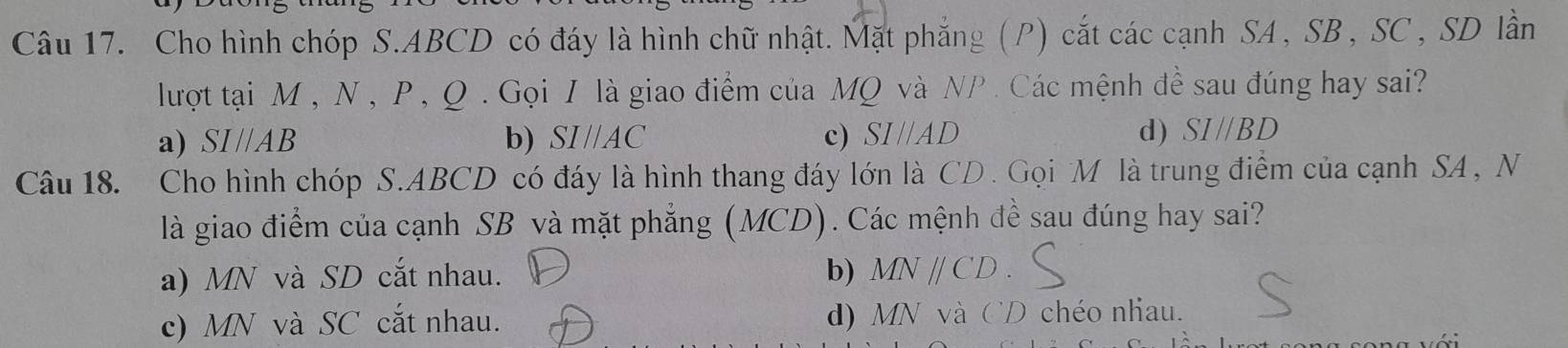 Cho hình chóp S. ABCD có đáy là hình chữ nhật. Mặt phẳng (P) cắt các cạnh SA , SB , SC , SD lần
lượt tại M , N, P , Q. Gọi I là giao điểm của MQ và NP. Các mệnh đề sau đúng hay sai?
a) SI //AB b) SI//AC c) SI//AD d) SI//BD
Câu 18. Cho hình chóp S. ABCD có đáy là hình thang đáy lớn là CD. Gọi M là trung điểm của cạnh SA , N
là giao điểm của cạnh SB và mặt phẳng (MCD). Các mệnh đề sau đúng hay sai?
a) MN và SD cắt nhau. b) MN CL ).
c) MN và SC cắt nhau. d) MN và CD chéo nhau.