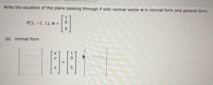 Write the equation of the plane passing through P with normal vector n in normal form and general form.
P(3,-2,1), n=beginbmatrix 1 0 5endbmatrix
(a) normal form
beginbmatrix x y zendbmatrix =beginbmatrix 1 0 5endbmatrix