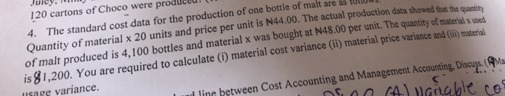 120 cartons of Choco were produced 
4. The standard cost data for the production of one bottle of malt are as foll 
Quantity of material x 20 units and price per unit is N44.00. The actual production data showed that the quantity 
of malt produced is 4,100 bottles and material x was bought at N48.00 per unit. The quantity of material x used 
is [1,200. You are required to calculate (i) material cost variance (ii) material price variance and (iii) material 
usage variance. 
linn between Cost Accounting and Management Accounting, Discuss. (1Ma