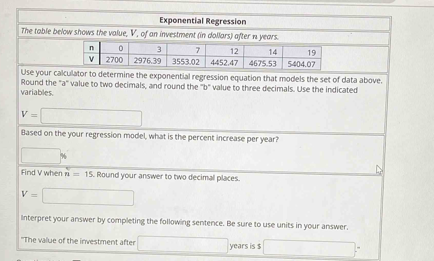 Exponential Regression 
calculator to determine the exponential regression equation that models the set of data above. 
Round the "a ' value to two decimals, and round the "b" value to three decimals. Use the indicated 
variables.
V=□
Based on the your regression model, what is the percent increase per year?
□ %
Find V when n=15. Round your answer to two decimal places.
V=□
Interpret your answer by completing the following sentence. Be sure to use units in your answer. 
"The value of the investment after □ years is $ □ : "