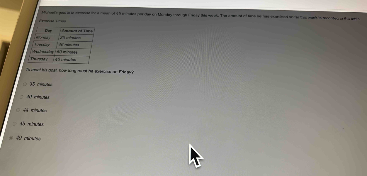 Michael's goal is to exercise for a mean of 45 minutes per day on Monday through Friday this week. The amount of time he has exercised so far this week is recorded in the table.
Exercise Times
To meet his goal, how long must he exercise on Friday?
35 minutes
40 minutes
44 minutes
45 minutes
49 minutes