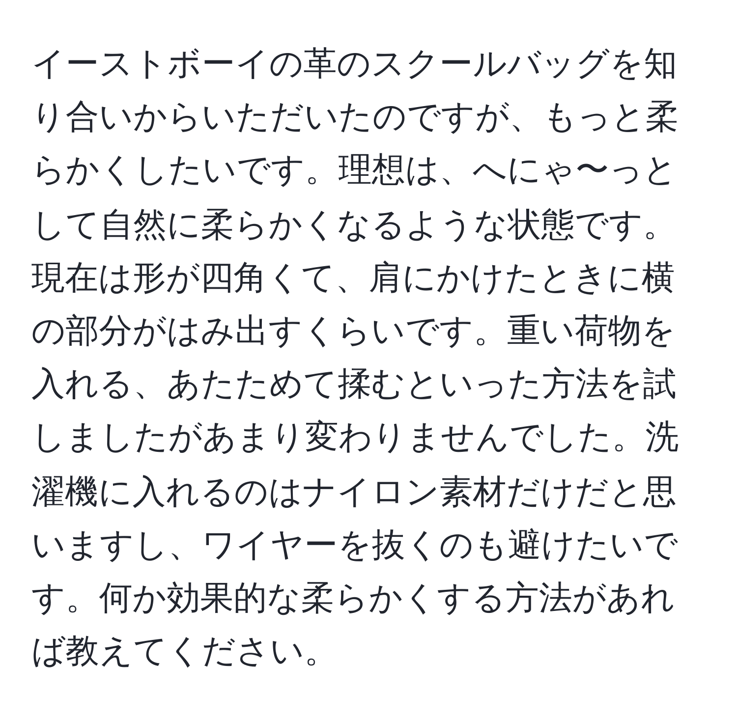 イーストボーイの革のスクールバッグを知り合いからいただいたのですが、もっと柔らかくしたいです。理想は、へにゃ〜っとして自然に柔らかくなるような状態です。現在は形が四角くて、肩にかけたときに横の部分がはみ出すくらいです。重い荷物を入れる、あたためて揉むといった方法を試しましたがあまり変わりませんでした。洗濯機に入れるのはナイロン素材だけだと思いますし、ワイヤーを抜くのも避けたいです。何か効果的な柔らかくする方法があれば教えてください。