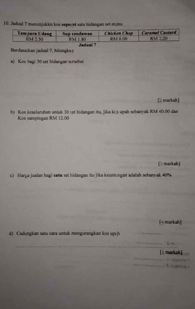 Jadual 7 menunjukkn kos sepoysi satu hidangan set manu
Jadual 7
Berdasarkan jadual 7, hîtungka
a) Kos bagi 30 set hidangan tersebut
[2 markah]
b) Kos keseluruhan untuk 30 set hidangan itu, jika kcs upah sebanyak RM 40.00 dan
Kos sampingan RM 12.00
[3 markah]
c) Harga jualan bagi satu set hidangan itu jika keuntungan adalah sebanyak 40%
[4 markah]
d) Cadangkan satu cara untuk mengurangkan kos up h
_
[markah]