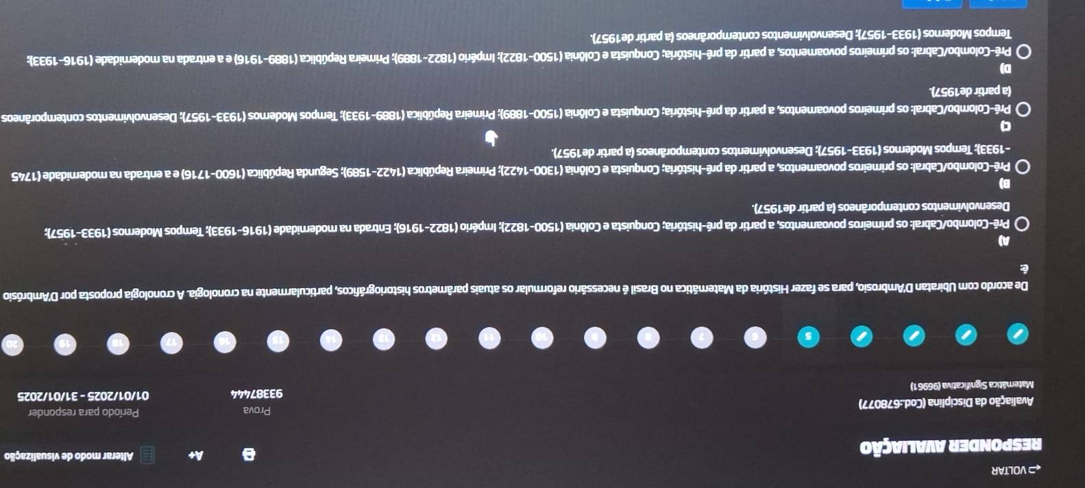 ← VOLTAR
RESPONDER AVALIAÇÃo
A+  Alterar modo de visualização
Prova
Avaliação da Disciplina (Cod.:678077) Período para responder
Matemática Significativa (96961) 93387444 01/01/2025 - 31/01/2025
De acordo com Ubiratan D'Ambrosio, para se fazer História da Matemática no Brasil é necessário reformular os atuais parâmetros historiográficos, particularmente na cronologia. A cronologia proposta por D'Ambrósio
é:
A)
Prê-Colombo/Cabral: os primeiros povoamentos, a partir da pré-história; Conquista e Colônia (1500-1822); Império (1822-1916); Entrada na modernidade (1916-1933); Tempos Modernos (1933-1957);
Desenvolvimentos contemporâneos (a partir de1957).
B)
Prê-Colombo/Cabral: os primeiros povoamentos, a partir da pré-história; Conquista e Colônia (1300-1422); Primeira República (1422-1589); Segunda República (1600-1716) e a entrada na modernidade (1745
-1933); Tempos Modernos (1933-1957); Desenvolvimentos contemporâneos (a partir de1957).
q
Pré-Colombo/Cabral: os primeiros povoamentos, a partir da pré-história; Conquista e Colônia (1500-1889); Primeira República (1889-1933); Tempos Modernos (1933-1957); Desenvolvimentos contemporâneos
(a partir de1957).
D)
Pré-Colombo/Cabral: os primeiros povoamentos, a partir da pré-história; Conquista e Colônia (1500-1822); Império (1822-1889); Primeira República (1889-1916) e a entrada na modernidade (1916-1933);
Tempos Modernos (1933-1957); Desenvolvimentos contemporâneos (a partir de1957).