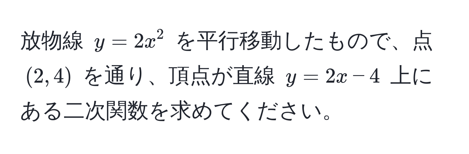 放物線 $y = 2x^2$ を平行移動したもので、点 $(2, 4)$ を通り、頂点が直線 $y = 2x - 4$ 上にある二次関数を求めてください。