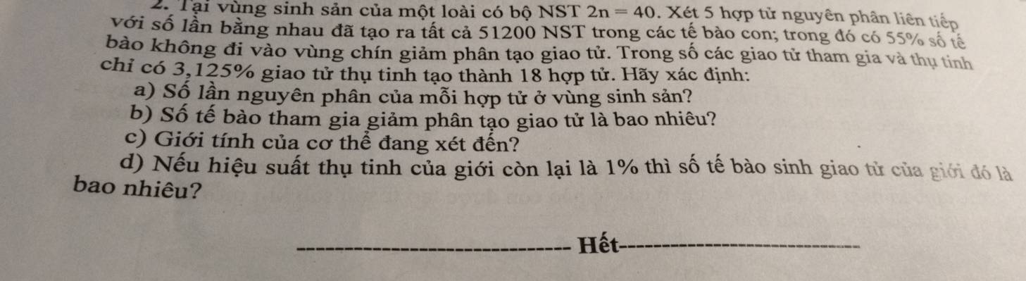 Tại vùng sinh sản của một loài có bộ NST 2n=40 Xét 5 hợp tử nguyên phân liên tiếp 
với số lần bằng nhau đã tạo ra tất cả 51200 NST trong các tế bào con; trong đó có 55% số tế 
bào không đi vào vùng chín giảm phân tạo giao tử. Trong số các giao tử tham gia và thụ tinh 
chỉ có 3,125% giao tử thụ tinh tạo thành 18 hợp tử. Hãy xác định: 
a) Số lần nguyên phân của mỗi hợp tử ở vùng sinh sản? 
b) Số tế bào tham gia giảm phân tạo giao tử là bao nhiêu? 
c) Giới tính của cơ thể đang xét đến? 
d) Nếu hiệu suất thụ tinh của giới còn lại là 1% thì số tế bào sinh giao tử của giới đó là 
bao nhiêu? 
_Hết_