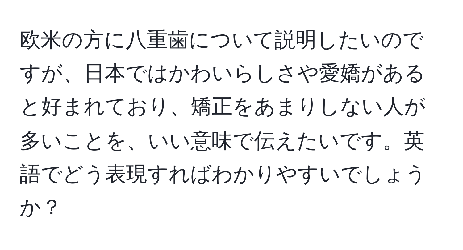 欧米の方に八重歯について説明したいのですが、日本ではかわいらしさや愛嬌があると好まれており、矯正をあまりしない人が多いことを、いい意味で伝えたいです。英語でどう表現すればわかりやすいでしょうか？