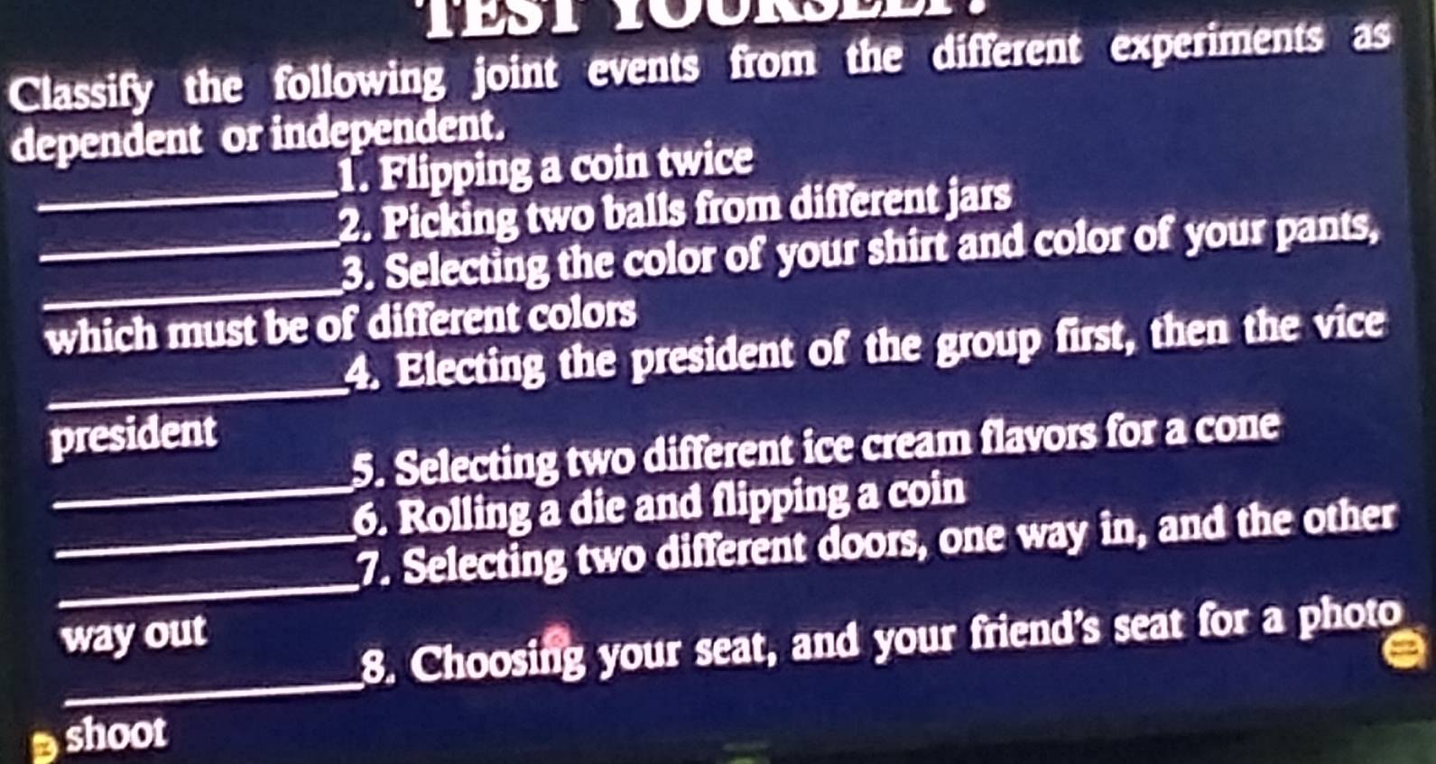 Classify the following joint events from the different experiments as 
dependent or independent. 
_1. Flipping a coin twice 
_2. Picking two balls from different jars 
_3. Selecting the color of your shirt and color of your pants, 
which must be of different colors 
_4. Electing the president of the group first, then the vice 
president 
5. Selecting two different ice cream flavors for a cone 
_6. Rolling a die and flipping a coin 
__7. Selecting two different doors, one way in, and the other 
_8. Choosing your seat, and your friend’s seat for a photo 
way out 
shoot