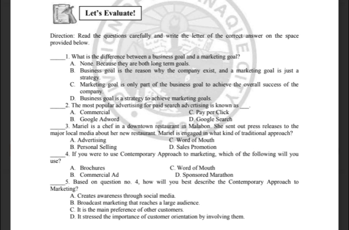 Let’s Evaluate!
Direction: Read the questions carefully and write the letter of the correct answer on the space
provided below.
_1. What is the difference between a business goal and a marketing goal?
A. None. Because they are both long term goals.
B. Business goal is the reason why the company exist, and a marketing goal is just a
strategy.
C. Marketing goal is only part of the business goal to achieve the overall success of the
company.
D. Business goal is a strategy to achieve marketing goals.
_2. The most popular advertising for paid search advertising is known as_
A. Commercial C. Pay per Click
B. Google Adword D. Google Search
_3. Mariel is a chef in a downtown restaurant in Malabon. She sent out press releases to the
major local media about her new restaurant. Mariel is engaged in what kind of traditional approach?
A. Advertising C. Word of Mouth
B. Personal Selling D. Sales Promotion
_4. If you were to use Contemporary Approach to marketing, which of the following will you
use?
A. Brochures C. Word of Mouth
B. Commercial Ad D. Sponsored Marathon
_5. Based on question no. 4, how will you best describe the Contemporary Approach to
Marketing?
A. Creates awareness through social media
B. Broadcast marketing that reaches a large audience.
C. It is the main preference of other customers.
D. It stressed the importance of customer orientation by involving them.