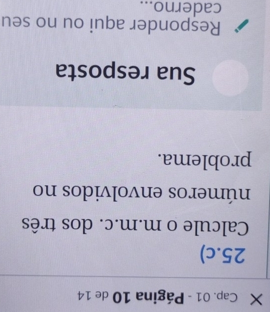 × Cap. 01 - Página 10 de 14 
25.c) 
Calcule o m.m.c. dos três 
números envolvidos no 
problema. 
Sua resposta 
Responder aqui ou no seu 
caderno...