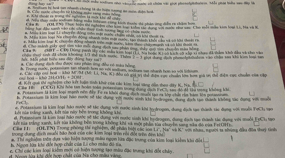 dúng hay sai?  Cho một mẫu sodium nhỏ vào cốc nước có chứa vài giọt phenolphthalein. Mỗi phát biểu sau đây là
a. Sodium bị hoà tan nhanh chóng là do hiện tượng ăn mòn điện hoá.
b. Cốc nước chuyển từ không màu sang màu hồng
c. Khí thoát ra trong thí nghiệm là một khí dễ chây.
d. Neu thay mẫu sodium bằng mẫu lithium cùng kích thước thì phản ứng diễn ra chậm hơn
Câu 8:   (OLTN) Thực hiện thí nghiệm cho kim loại kiêm tác dụng với nước như sau: Cho mỗi mẫu kim loại Li, Na và K
bằng hạt đậu xanh vào các chậu thuỷ tinh tương ủng có chứa nước.
a. Mẫu kim loại Li chuyển động trên mặt nước chẩm nhất, có khí thoát ra.
b. Mẫu kim loại Na chuyên động nhanh trên mặt nước, tạo thành khối cầu và có khí thoát ra.
c. Mẫu kim loại K chuyên động nhanh trên mặt nước, kèm theo cháy mạnh và có khí thoát ra
d. Cho mảnh giấy quỷ tím vào mỗi dung dịch sau phản ứng, thầy quỹ tím chuyên màu hồng
Câu 9: (SBT-CD ) Dùng panh lấy các mẫu kim loại (Li. Na hoặc K) có kích cỡ xấp xỉ nhau đã thầm khô dầu và cho vào
châu thuỷ tinh đã chứa khoảng 1/3 thể tích nước. Thêm 2-3
hết. Mỗi phát biểu sau đây đúng hay sai? giọt dung dịch phenolphthalein vào chậu sau khi kim loại tan
a. Các dung dịch thu được sau phản ứng đều có màu hồng.
b. Trong nước, potassium tan nhanh hơn so với sodium, sodium tan nhanh hơn so với lithium.
c. Các cặp oxi hoá - khử M^+/M(M:Li,N Na, K) đều có giá trị thể điện cực chuẩn lớn hơn giá trị thể điện cực chuẩn của cặp
oxi hoá - khử 2H_2O/H_2+2OH^-.
d. Kết qua thí nghiệm cho kết luận tính khử của các kim loại tăng dần theo dãy K, Na, Li.Đ
Câu 10: (CCG) Khi hòa tan hoàn toàn potassium trong dung dịch FeCl_2 sau đó để lâu trong không khi.
a. Potassium là kim loại mạnh nên đây Fe ra khỏi dung dịch muối tạo ra lớp chất rắn bám lên potassium.
b. Potassium là kim loại háo nước sẽ tác dụng với nước sinh khí hydrogen, dung dịch tạo thành không tác dụng với muối
FeCl_2
c. Potassium là kim loại háo nước sẽ tác dụng với nước sinh khí hydrogen, dung dịch tạo thành tác dụng với muối FeCl_2 tạo
kết tủa trắng xanh, kết tủa này bền trong không khí.
d. Potassium là kim loại háo nước sẽ tác dụng với nước sinh khí hydrogen, dung dịch tạo thành tác dụng với muối FeCl_2 tạo
kết tùa trắng xanh, kết tủa không bèn trong không khí và một phần tủa chuyên sang nâu đỏ của Fe(OH).. C
Câu 11: (OLTN) Trong phòng thí nghiệm, để phân biệt các ion Li^+,Na^+ và K^+ với nhau, người ta nhúng đầu đũa thuỷ tinh
trong dung dịch muối bão hoà của các kim loại trên rồi đốt trên đèn khí.
a. Thí nghiệm trên dựa vào hiện tượng màu ngọn lửa đặc trưng của kim loại kiềm khi đốt.
b. Ngọn lửa khi đốt hợp chất của Li cho màu đỏ tía.
c. Chi các kim loại kiểm mới có hiện tượng tạo màu đặc trưng khi đốt cháy.
d. Ngọn lửa khi đốt hợp chất của Na cho màu vàng.