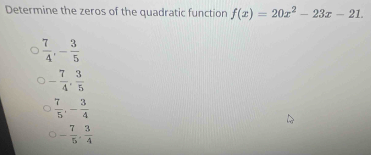 Determine the zeros of the quadratic function f(x)=20x^2-23x-21.
 7/4 , - 3/5 
- 7/4 ,  3/5 
 7/5 , - 3/4 
- 7/5 ,  3/4 