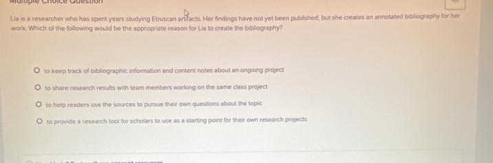 Mulpie Choice Question
Lia is a researcher who has spent years studying Etruscan artifacts. Her findings have not yet been published, but she creates an annotated bibliography for her
work. Which of the following would be the appropriate reason for Lia to create the bibliography?
to keep track of bibliographic information and content notes about an ongoing project
to share research results with team members working on the same class project
to help readers use the sources to pursue their own questions about the topic
to provide a research tool for scholars to use as a starting point for their own research projects