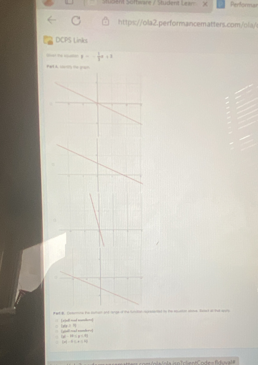 Student Software / Student Leam χ Performar
https://ola2.performancematters.com/ola/
DCPS Links
Qiven the equalion y=- 1/3 x+3
Part A. Idantlly the graph.
Parl B. Determine the domain and range of the function represented by the equation above. Select all that apply.
[z]all real numbers]
 y|y≥ 3
a yall real numbers
a  y|-10≤ y≤ 0
a  x|-5≤ x≤ 5