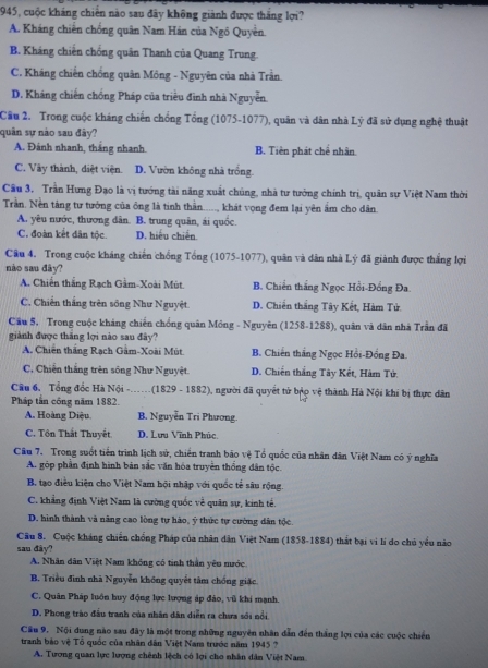 1945, cuộc kháng chiến nào sau đây không giành được thắng lợi?
A. Kháng chiến chống quân Nam Hán của Ngô Quyền.
B. Kháng chiến chống quân Thanh của Quang Trung.
C. Kháng chiến chống quân Mông - Nguyên của nhà Trần.
D. Kháng chiến chống Pháp của triều đình nhà Nguyễn.
Cầu 2. Trong cuộc kháng chiến chồng Tổng (1075-1077), quân và dân nhà Lý đã sử dụng nghệ thuật
quân sự nào sau đây?
A. Đánh nhanh, tháng nhanh B. Tiên phát chế nhân
C. Vây thành, diệt viện. D. Vườn không nhà trống
Câu 3. Trần Hưng Đạo là vị tướng tài năng xuất chúng, nhà tư tưởng chính trị, quân sự Việt Nam thời
Trần. Nền tảng tư tướng của ông là tinh thần....., khát vọng đem lại yên ẩm cho dân.
A. yêu nước, thương dân. B. trung quân, ái quốc.
C. đoàn kết dân tộc. D. hiếu chiến
Câu 4. Trong cuộc kháng chiến chống Tổng (1075-1077), quân và dân nhà Lý đã giành được thắng lợi
nào sau đây?
A. Chiến thắng Rạch Gầm-Xoài Mùt B. Chiến thắng Ngọc Hồi-Đồng Đa
C. Chiến thắng trên sông Như Nguyệt D. Chiến thắng Tây Kết, Hàm Tử.
Cầu 5. Trong cuộc kháng chiến chống quân Mông - Nguyên (1258-1288), quân và dân nhà Trần đã
giành được thăng lợi nào sau đây?
A. Chiến thắng Rạch Gâm-Xoài Mút B. Chiến thắng Ngọc Hồi-Đồng Đa
C. Chiến thắng trên sông Như Nguyệt. D. Chiến thắng Tây Kết, Hàm Tứ,
Câu 6. Tổng đốc Hà Nội -.(1829 - 1882), người đã quyết tử bậo vệ thành Hà Nội khi bị thực dân
Pháp tần công năm 1882.
A. Hoàng Diệu B. Nguyễn Tri Phương.
C. Tôn Thất Thuyết D. Lưu Vĩnh Phúc
Câu 7. Trong suốt tiến trình lịch sử, chiến tranh bão vệ Tổ quốc của nhân dân Việt Nam có ý nghĩa
A. góp phần định hình bản sắc văn hóa truyền thống dân tộc.
B. tạo điều kiện cho Việt Nam hội nhập với quốc tế sâu rộng.
C. khẳng định Việt Nam là cường quốc về quân sự, kinh tế.
D. hình thành và năng cao lòng tự hào, ý thức tự cường dân tộc.
Câu 8. Cuộc kháng chiến chống Pháp của nhân dân Việt Nam (1858-1884) thất bại vi lí do chủ yểu nào
sau đây?
A. Nhân dân Việt Nam không có tinh thần yêu mước
B. Triều đình nhà Nguyễn không quyết tâm chống giặc
C. Quân Pháp luôn huy động lực lượng áp đảo, vũ khi mạnh.
D. Phong trào đầu tranh của nhân dân diễn ra chưa sới nổi
Cầu 9. Nội dung nào sau đây là một trong những nguyên nhân dẫn đến thắng lợi của các cuộc chiến
tranh bảo vệ Tổ quốc của nhân dân Việt Nam trước năm 1945 ?
A. Tương quan lực lượng chênh lệch có lợi cho nhân dân Việt Nam