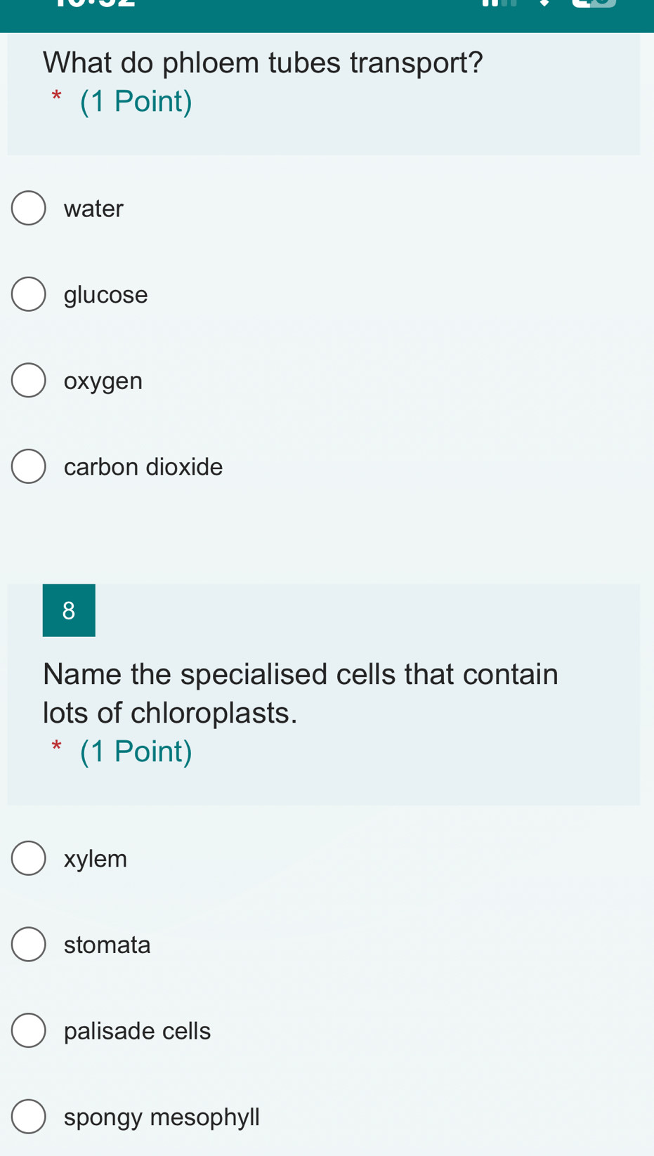 What do phloem tubes transport?
* (1 Point)
water
glucose
oxygen
carbon dioxide
8
Name the specialised cells that contain
lots of chloroplasts.
* (1 Point)
xylem
stomata
palisade cells
spongy mesophyll