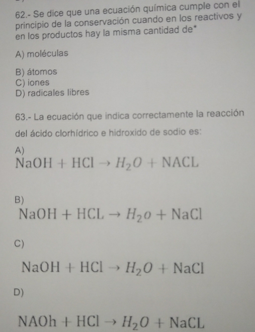 62.- Se dice que una ecuación química cumple con el
principio de la conservación cuando en los reactivos y
en los productos hay la misma cantidad de*
A) moléculas
B) átomos
C) iones
D) radicales libres
63.- La ecuación que indica correctamente la reacción
del ácido clorhídrico e hidroxido de sodio es:
A)
NaOH+HClto H_2O+NACL
B)
NaOH+HCLto H_2O+NaCl
C)
NaOH+HClto H_2O+NaCl
D)
NAOh+HClto H_2O+NaCL