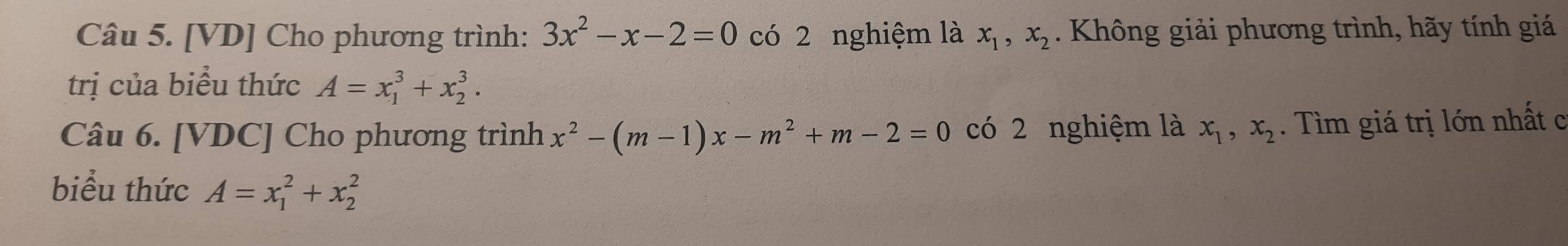 [VD] Cho phương trình: 3x^2-x-2=0 có 2 nghiệm là x_1, x_2. Không giải phương trình, hãy tính giá 
trị của biểu thức A=x_1^(3+x_2^3. 
Câu 6. [VDC] Cho phương trình x^2)-(m-1)x-m^2+m-2=0 có 2 nghiệm là x_1, x_2. Tìm giá trị lớn nhất c 
biểu thức A=x_1^2+x_2^2