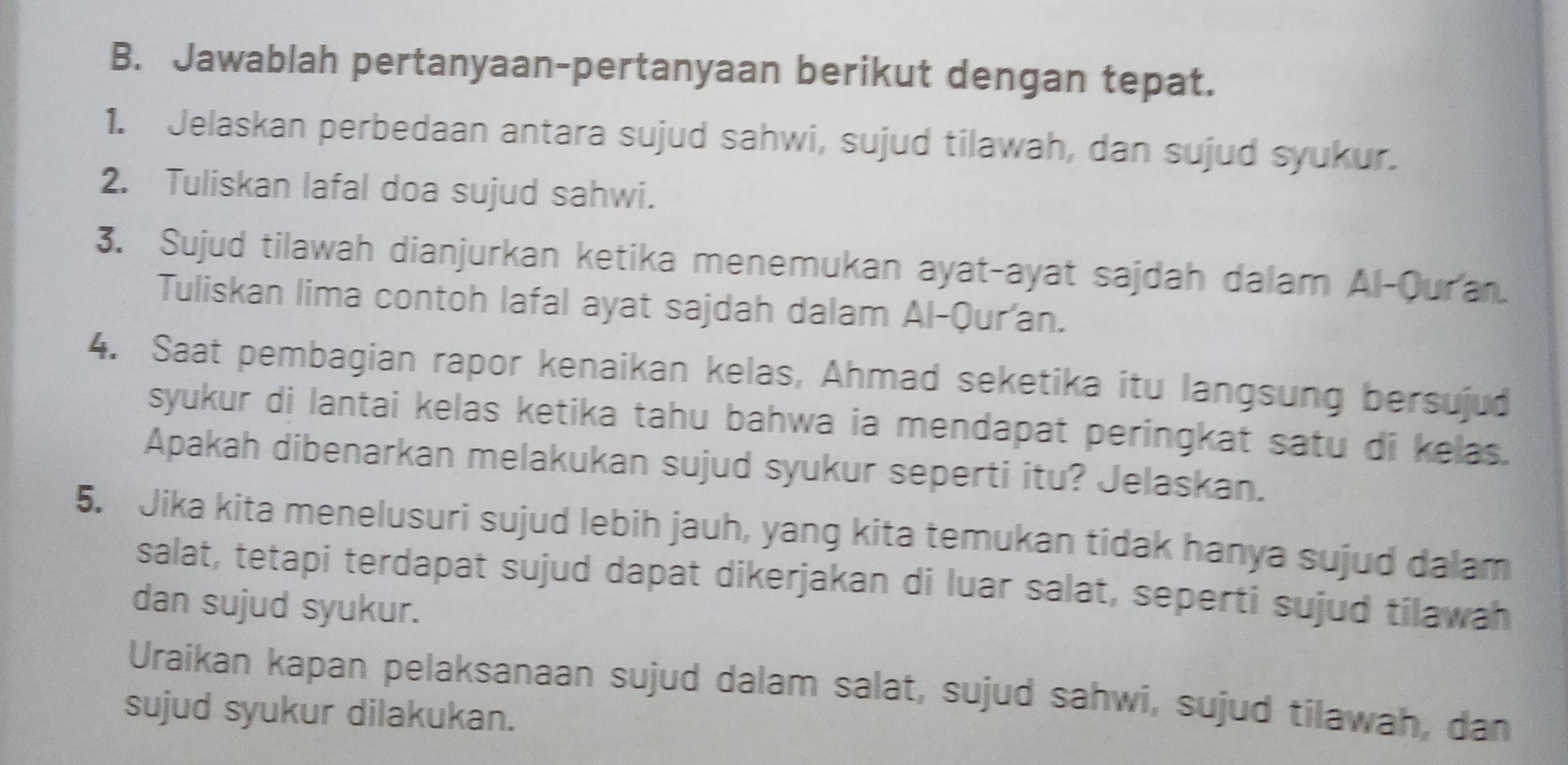 Jawablah pertanyaan-pertanyaan berikut dengan tepat. 
1. Jelaskan perbedaan antara sujud sahwi, sujud tilawah, dan sujud syukur. 
2. Tuliskan lafal doa sujud sahwi. 
3. Sujud tilawah dianjurkan ketika menemukan ayat-ayat sajdah dalam Al-Ouran. 
Tuliskan lima contoh lafal ayat sajdah dalam Al-Qur'an. 
4. Saat pembagian rapor kenaikan kelas, Ahmad seketika itu langsung bersujud 
syukur di lantai kelas ketika tahu bahwa ia mendapat peringkat satu di kelas. 
Apakah dibenarkan melakukan sujud syukur seperti itu? Jelaskan. 
5. Jika kita menelusuri sujud lebih jauh, yang kita temukan tidak hanya sujud dalam 
salat, tetapi terdapat sujud dapat dikerjakan di luar salat, seperti sujud tilawah 
dan sujud syukur. 
Uraikan kapan pelaksanaan sujud dalam salat, sujud sahwi, sujud tilawah, dan 
sujud syukur dilakukan.