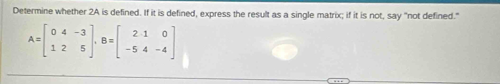 Determine whether 2A is defined. If it is defined, express the result as a single matrix; if it is not, say "not defined."
A=beginbmatrix 0&4&-3 1&2&5endbmatrix , B=beginbmatrix 2&1&0 -5&4&-4endbmatrix