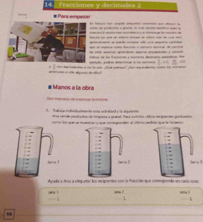 Fracciones y decimales 2 
Senalin Para empezar 
fbcico tan surgido pequeños comencios que ofracon la 
ta de productos a granel, lo cual resulta bemefics pueo la 
scancia resuita más econiómica y se diumincye la cesción de 
cara fue spum sn enésenc enicare se clica rove de cral vectl. 
rierlmente se puede conspee sólo una pequeña cartidad, 
e se exprsa como fracción o númes decieol. Al condue 
siete sesionies apreniderás algurias propledades y caracte 
icas de las fracciones y números decimales periódicos. Por 
mplo, podrás determinar a los números  3/5 , 0.6,  52/100  0.1
y  2/3  son equisalentes a no la son ¿Qué piensis? ¿Son equivalentes tados los númento 
anteriores o sólo algunos de ellos? 
Manos a la obra 
Dos marieras de expresar lo mismo 
1. Trabaja individualmente esta actividad y la siguiente. 
Ana vende productos de limpieza a granel. Para surtirlos utiliza recipientes graduados 
como los que se muestran y que conresponden al último pedido que le hicieron: 
Mera 3 
Ayuda a Ana a etiquetar los recipientes con la fracción que corresponde en cada caso. 
Jarra 1 Jana 2 lata  
L 
L 
L 
98