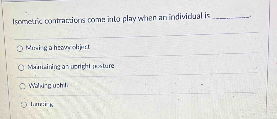 Isometric contractions come into play when an individual is_
.
Moving a heavy object
Maintaining an upright posture
Walking uphill
Jumping