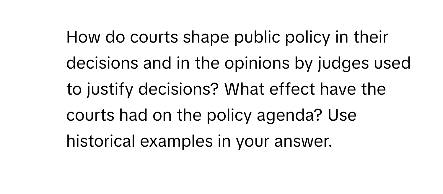 How do courts shape public policy in their decisions and in the opinions by judges used to justify decisions? What effect have the courts had on the policy agenda? Use historical examples in your answer.