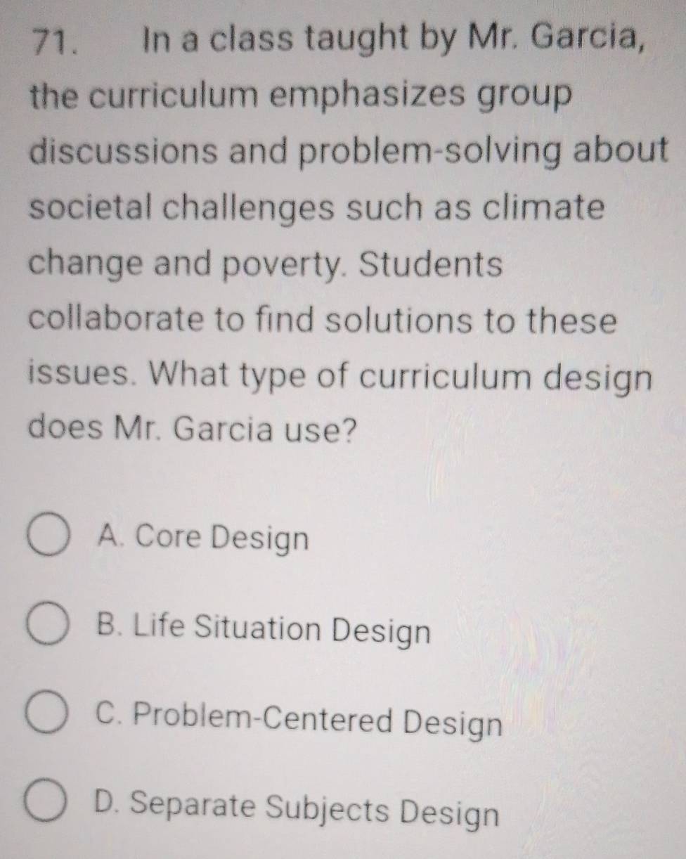 In a class taught by Mr. Garcia,
the curriculum emphasizes group
discussions and problem-solving about
societal challenges such as climate
change and poverty. Students
collaborate to find solutions to these
issues. What type of curriculum design
does Mr. Garcia use?
A. Core Design
B. Life Situation Design
C. Problem-Centered Design
D. Separate Subjects Design