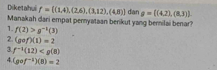 Diketahui f= (1,4),(2,6),(3,12),(4,8) dan g= (4,2),(8,3). 
Manakah dari empat pernyataan berikut yang bernilai benar?
1. f(2)>g^(-1)(3)
2. (gof)(1)=2
3. f^(-1)(12)
4. (gof^(-1))(8)=2