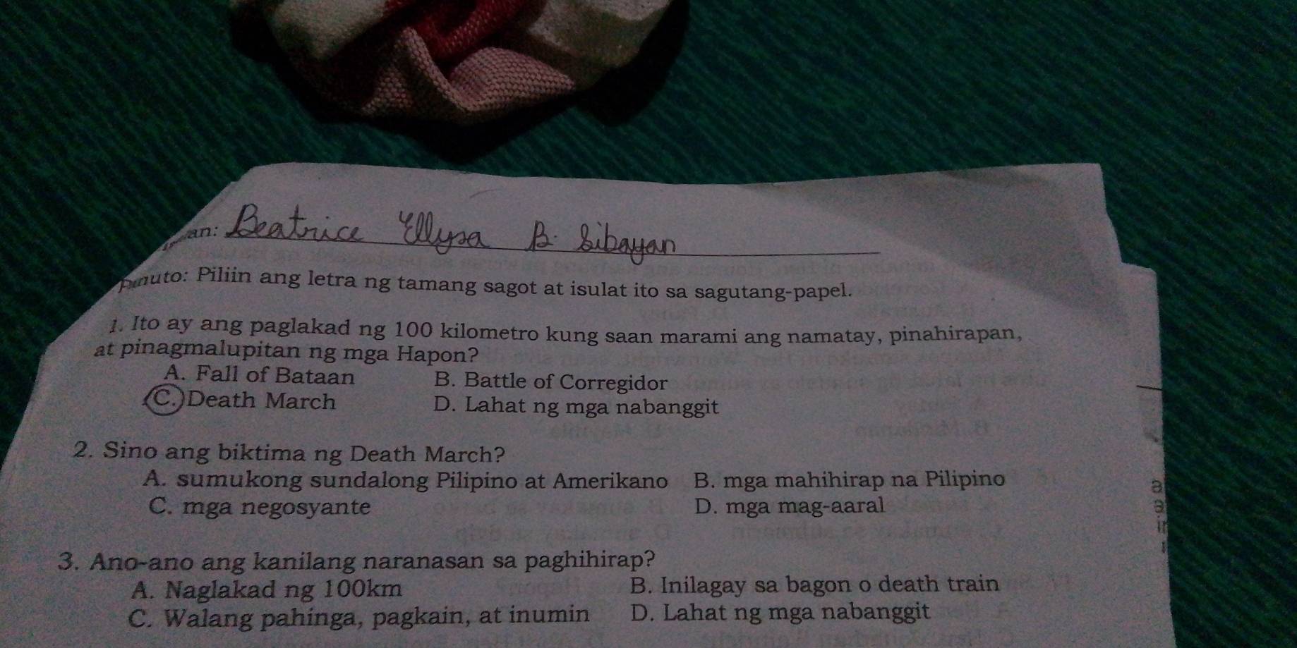 an:_
piluto: Piliin ang letra ng tamang sagot at isulat ito sa sagutang-papel.
1. Ito ay ang paglakad ng 100 kilometro kung saan marami ang namatay, pinahirapan,
at pinagmalupitan ng mga Hapon?
A. Fall of Bataan B. Battle of Corregidor
C.)Death March D. Lahat ng mga nabanggit
2. Sino ang biktima ng Death March?
A. sumukong sundalong Pilipino at Amerikano B. mga mahihirap na Pilipino
C. mga negosyante D. mga mag-aaral
3. Ano-ano ang kanilang naranasan sa paghihirap?
A. Naglakad ng 100km B. Inilagay sa bagon o death train
C. Walang pahinga, pagkain, at inumin D. Lahat ng mga nabanggit