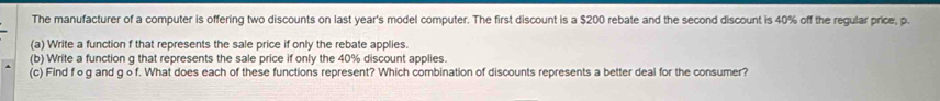 The manufacturer of a computer is offering two discounts on last year's model computer. The first discount is a $200 rebate and the second discount is 40% off the regular price, p. 
(a) Write a function f that represents the sale price if only the rebate applies. 
(b) Write a function g that represents the sale price if only the 40% discount applies. 
(c) Find fog and g o f. What does each of these functions represent? Which combination of discounts represents a better deal for the consumer?