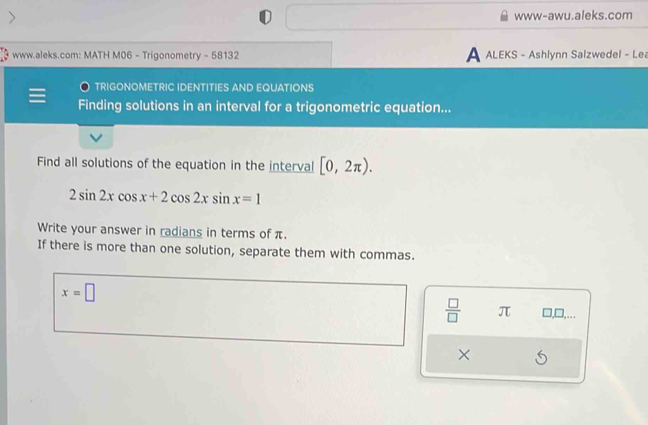 www-awu.aleks.com 
www.aleks.com: MATH M06 - Trigonometry - 58132 A ALEKS - Ashlynn Salzwedel - Lea 
TRIGONOMETRIC IDENTITIES AND EQUATIONS 
Finding solutions in an interval for a trigonometric equation... 
Find all solutions of the equation in the interval [0,2π ).
2sin 2xcos x+2cos 2xsin x=1
Write your answer in radians in terms of π. 
If there is more than one solution, separate them with commas.
x=□
 □ /□   π □,□,.. 
×