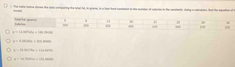 The table below shows the data comparing the total fat, in grams, in a fast-food sandwich to the number of calories in the sandwich. Using a calculator, find the equation of t
model.
y=8.56230x+203.26985
y=22.00178x+114.34701
y=14.79201x+152.36985