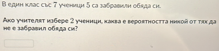 В един клас със 7 ученици 5 са забравили обяда си. 
Ако учителяτ избере 2 ученици, каква е вероятността никой οτ τях да 
Hе е забравил обяда си?