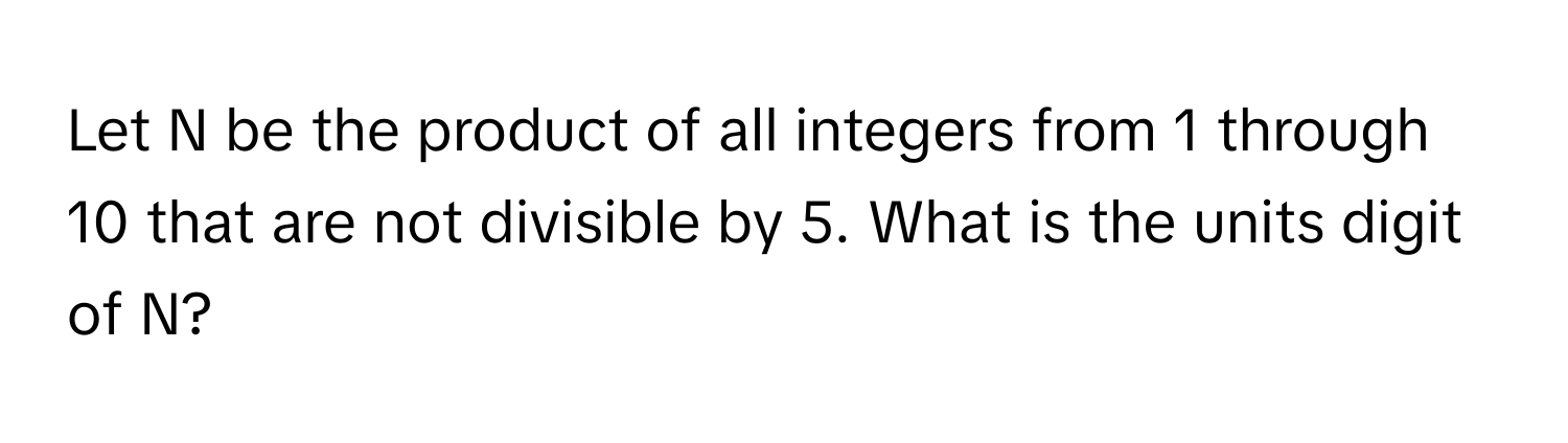 Let N be the product of all integers from 1 through 10 that are not divisible by 5. What is the units digit of N?