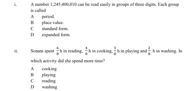 A number 1,245, 400, 010 can be read easily in groups of three digits. Each group
is called
A period.
B place value.
C standard form.
D expanded form.
ii. Sonam spent  6/8 h in reading,  4/8 h in cooking,  3/8  h in playing and  2/8  h in washing. In
which activity did she spend more time?
A cooking
B playing
C reading
D washing