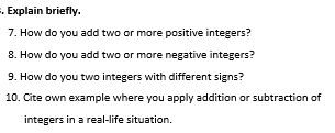 Explain briefly. 
7. How do you add two or more positive integers? 
8. How do you add two or more negative integers? 
9. How do you two integers with different signs? 
10. Cite own example where you apply addition or subtraction of 
integers in a real-life situation.