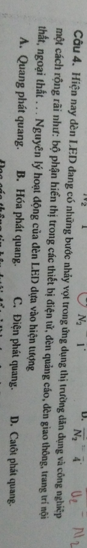 N_2^(-1^-)
D. overline N_2=overline 4
Câu 4. Hiện nay dèn LED đang có những bước nhảy vọt trong ứng dụng thị trường dân dụng và công nghiệp
một cách rộng rãi như: bộ phận hiển thị trong các thiết bị điện tử, đèn quảng cáo, đèn giao thông, trang trí nội
thất, ngoại thất . . . Nguyên lý hoạt động của đèn LED dựa vào hiện tượng
A. Quang phát quang. B. Hóa phát quang. C. Điện phát quang. D. Catôt phát quang.