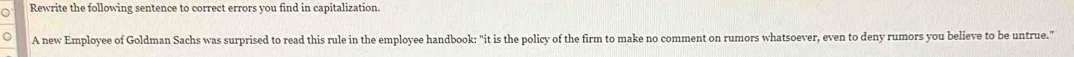 Rewrite the following sentence to correct errors you find in capitalization. 
A new Employee of Goldman Sachs was surprised to read this rule in the employee handbook: "it is the policy of the firm to make no comment on rumors whatsoever, even to deny rumors you believe to be untrue."