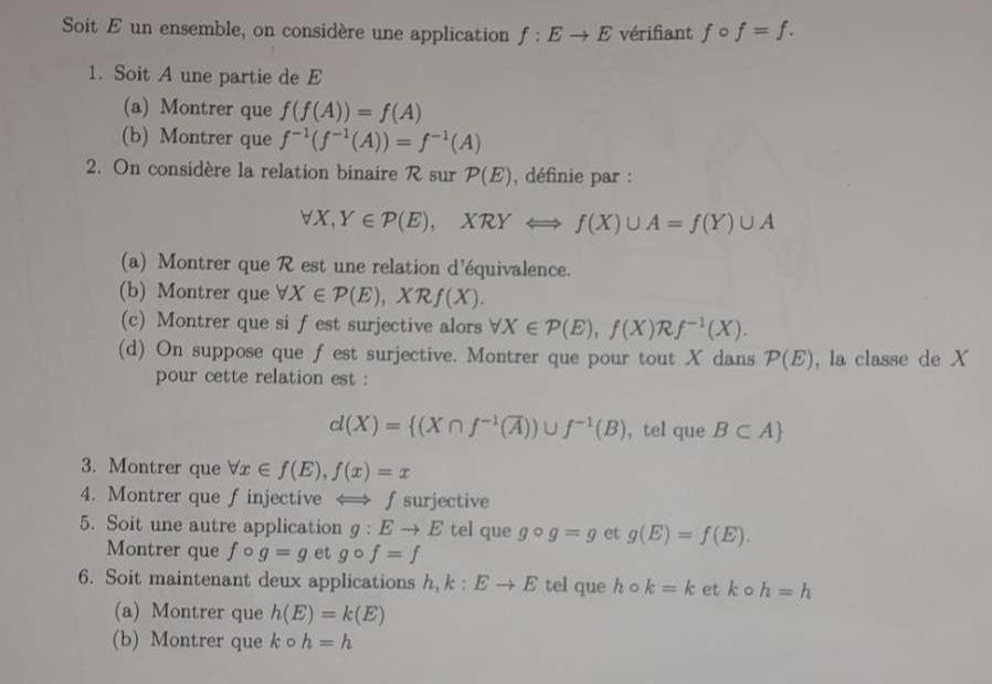 Soit E un ensemble, on considère une application f:Eto E vérifiant fcirc f=f. 
1. Soit A une partie de E
(a) Montrer que f(f(A))=f(A)
(b) Montrer que f^(-1)(f^(-1)(A))=f^(-1)(A)
2. On considère la relation binaire R sur P(E) , définie par :
forall X, Y∈ P(E), XRYLongleftrightarrow f(X)∪ A=f(Y)∪ A
(a) Montrer que R est une relation d'équivalence. 
(b) Montrer que forall X∈ P(E), XRf(X). 
(c) Montrer que si f est surjective alors forall X∈ P(E), f(X)Rf^(-1)(X). 
(d) On suppose que f est surjective. Montrer que pour tout X dans P(E) , la classe de X
pour cette relation est :
d(X)= (X∩ f^(-1)(overline A))∪ f^(-1)(B) , tel que B⊂ A
3. Montrer que forall x∈ f(E), f(x)=x
4. Montrer que finjective ∫ surjective 
5. Soit une autre application g:Eto E tel que gcirc g=g et g(E)=f(E). 
Montrer que fcirc g=g et gcirc f=f
6. Soit maintenant deux applications h, k:Eto E tel que hcirc k=k et k a h=h
(a) Montrer que h(E)=k(E)
(b) Montrer que kcirc h=h